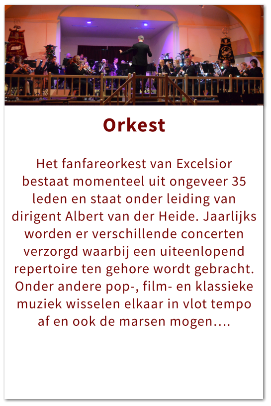 Orkest Orkest  Het fanfareorkest van Excelsior bestaat momenteel uit ongeveer 35 leden en staat onder leiding van dirigent Albert van der Heide. Jaarlijks worden er verschillende concerten verzorgd waarbij een uiteenlopend repertoire ten gehore wordt gebracht. Onder andere pop-, film- en klassieke muziek wisselen elkaar in vlot tempo af en ook de marsen mogen….