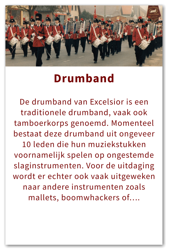 Orkest Drumband  De drumband van Excelsior is een traditionele drumband, vaak ook tamboerkorps genoemd. Momenteel bestaat deze drumband uit ongeveer 10 leden die hun muziekstukken voornamelijk spelen op ongestemde slaginstrumenten. Voor de uitdaging wordt er echter ook vaak uitgeweken naar andere instrumenten zoals mallets, boomwhackers of….