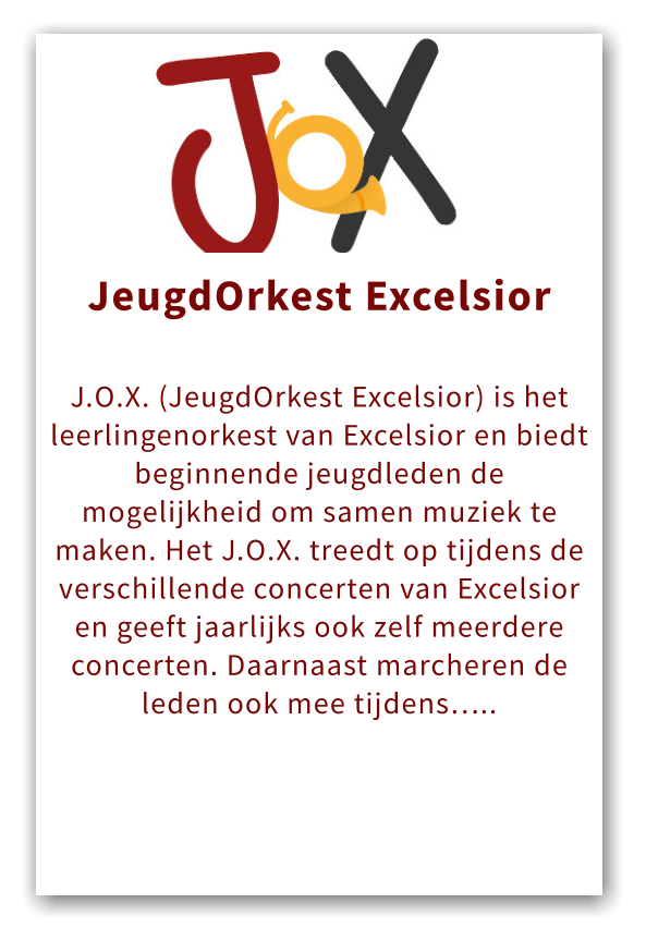 Orkest JeugdOrkest Excelsior  J.O.X. (JeugdOrkest Excelsior) is het leerlingenorkest van Excelsior en biedt beginnende jeugdleden de mogelijkheid om samen muziek te maken. Het J.O.X. treedt op tijdens de verschillende concerten van Excelsior en geeft jaarlijks ook zelf meerdere concerten. Daarnaast marcheren de leden ook mee tijdens…..