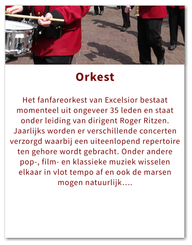 Orkest Orkest  Het fanfareorkest van Excelsior bestaat momenteel uit ongeveer 35 leden en staat onder leiding van dirigent Roger Ritzen. Jaarlijks worden er verschillende concerten verzorgd waarbij een uiteenlopend repertoire ten gehore wordt gebracht. Onder andere pop-, film- en klassieke muziek wisselen elkaar in vlot tempo af en ook de marsen mogen natuurlijk….